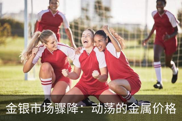 金银市场骤降：动荡的金属价格
